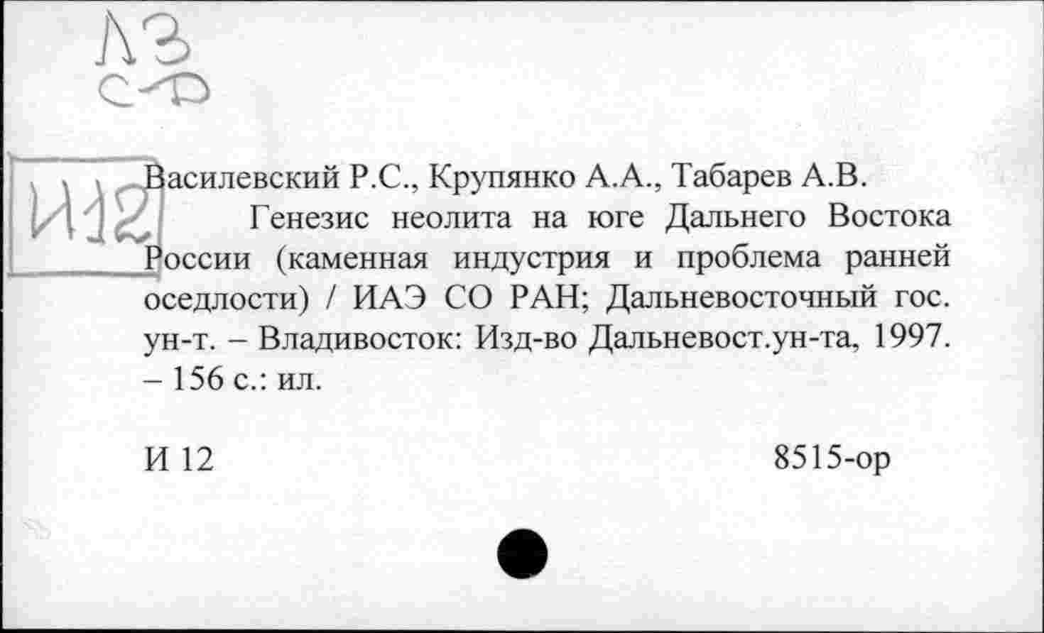 ﻿A3
асилевский Р.С., Крупянко А.А., Табарев А.В.
Генезис неолита на юге Дальнего Востока эссии (каменная индустрия и проблема ранней оседлости) / ИАЭ СО РАН; Дальневосточный гос.
ун-т. - Владивосток: Изд-во Дальневост.ун-та, 1997. - 156 с.: ил.
И 12
8515-ор